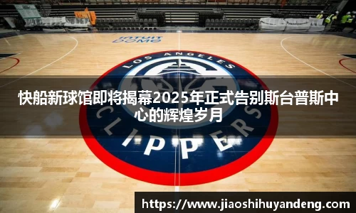 快船新球馆即将揭幕2025年正式告别斯台普斯中心的辉煌岁月