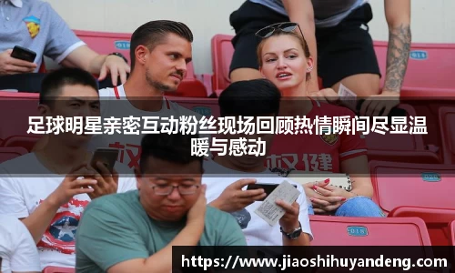 足球明星亲密互动粉丝现场回顾热情瞬间尽显温暖与感动
