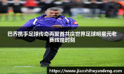 巴乔携手足球传奇再聚首共庆世界足球明星元老赛辉煌时刻