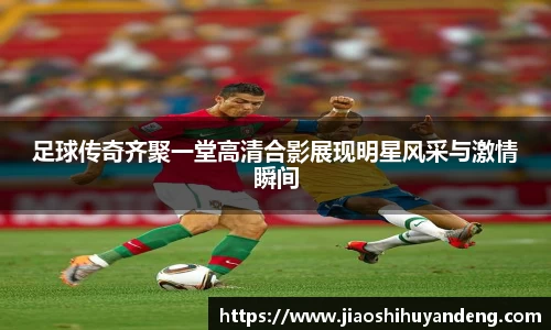 足球传奇齐聚一堂高清合影展现明星风采与激情瞬间